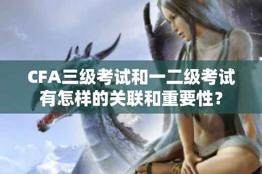 CFA三級考試和一二級考試有怎樣的關(guān)聯(lián)和重要性？