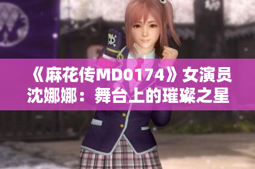 《麻花傳MD0174》女演員沈娜娜：舞臺上的璀璨之星