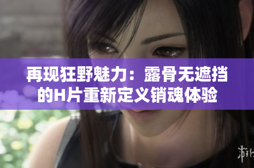 再現(xiàn)狂野魅力：露骨無遮擋的H片重新定義銷魂體驗(yàn)