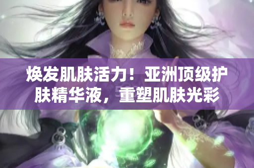 煥發(fā)肌膚活力！亞洲頂級護(hù)膚精華液，重塑肌膚光彩