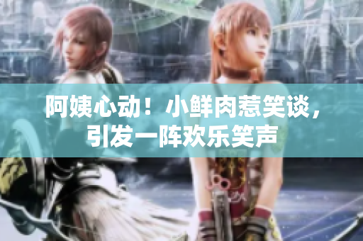 阿姨心動(dòng)！小鮮肉惹笑談，引發(fā)一陣歡樂笑聲