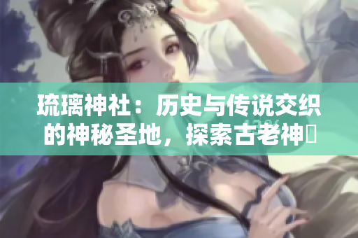 琉璃神社：歷史與傳說交織的神秘圣地，探索古老神祇的神秘之旅