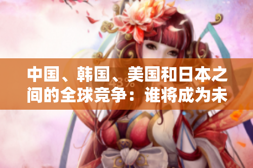 中國、韓國、美國和日本之間的全球競爭：誰將成為未來的領(lǐng)導(dǎo)者？