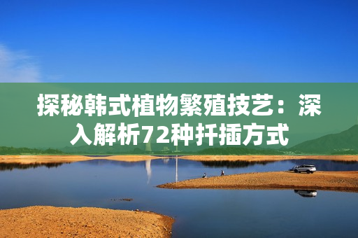 探秘韓式植物繁殖技藝：深入解析72種扦插方式