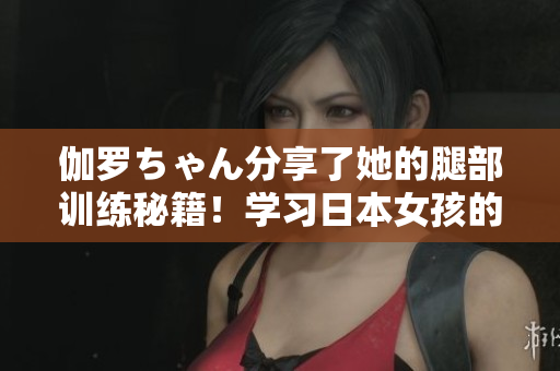 伽羅ちゃん分享了她的腿部訓(xùn)練秘籍！學(xué)習(xí)日本女孩的腿法教學(xué)視頻