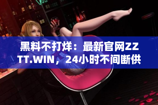 黑料不打烊：最新官網(wǎng)ZZTT.WIN，24小時(shí)不間斷供應(yīng)黑料資訊