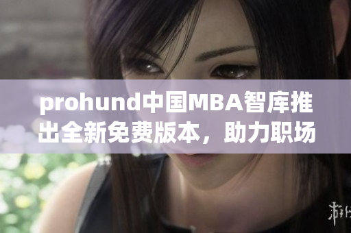 prohund中國(guó)MBA智庫(kù)推出全新免費(fèi)版本，助力職場(chǎng)精英提升管理技能