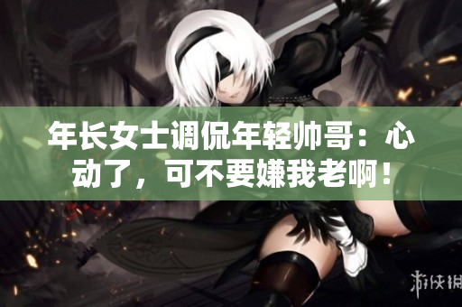 年長(zhǎng)女士調(diào)侃年輕帥哥：心動(dòng)了，可不要嫌我老??！