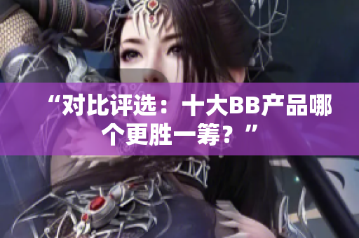 “對(duì)比評(píng)選：十大BB產(chǎn)品哪個(gè)更勝一籌？”
