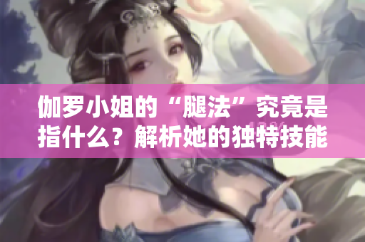 伽羅小姐的“腿法”究竟是指什么？解析她的獨(dú)特技能