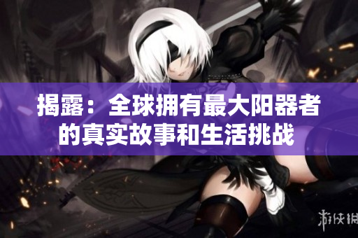 揭露：全球擁有最大陽(yáng)器者的真實(shí)故事和生活挑戰(zhàn) 