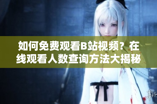 如何免費(fèi)觀看B站視頻？在線觀看人數(shù)查詢(xún)方法大揭秘