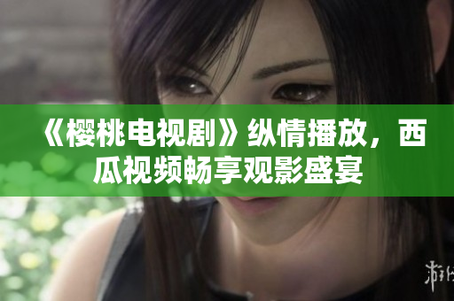《櫻桃電視劇》縱情播放，西瓜視頻暢享觀影盛宴