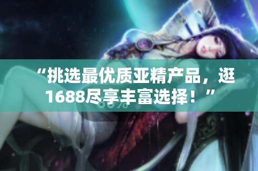“挑選最優(yōu)質(zhì)亞精產(chǎn)品，逛1688盡享豐富選擇！”
