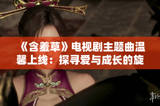 《含羞草》電視劇主題曲溫馨上線：探尋愛與成長(zhǎng)的旋律
