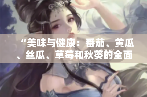 “美味與健康：番茄、黃瓜、絲瓜、草莓和秋葵的全面營(yíng)養(yǎng)指南”