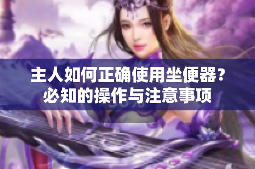 主人如何正確使用坐便器？必知的操作與注意事項(xiàng)