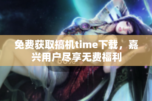 免費(fèi)獲取搞機(jī)time下載，嘉興用戶盡享無(wú)費(fèi)福利