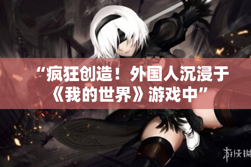 “瘋狂創(chuàng)造！外國(guó)人沉浸于《我的世界》游戲中”