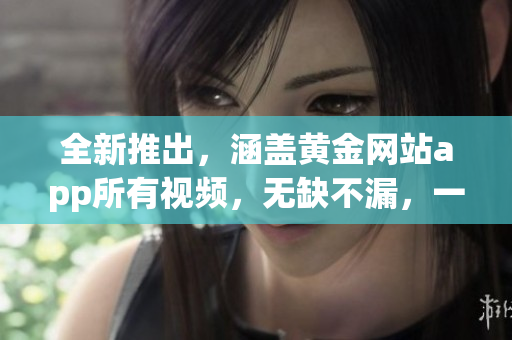 全新推出，涵蓋黃金網(wǎng)站app所有視頻，無缺不漏，一站式觀影寶典