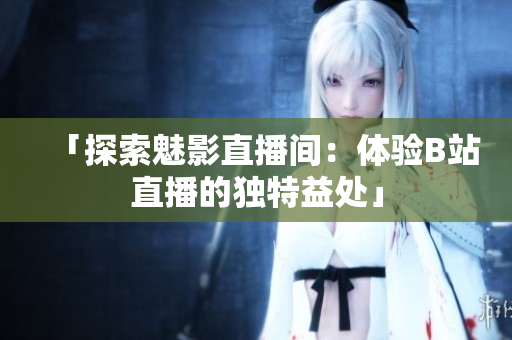 「探索魅影直播間：體驗B站直播的獨特益處」
