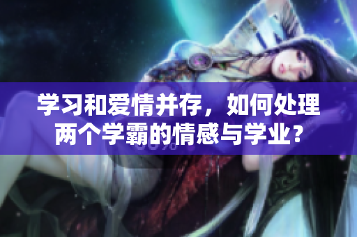 學習和愛情并存，如何處理兩個學霸的情感與學業(yè)？