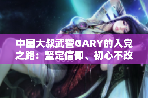 中國(guó)大叔武警GARY的入黨之路：堅(jiān)定信仰、初心不改