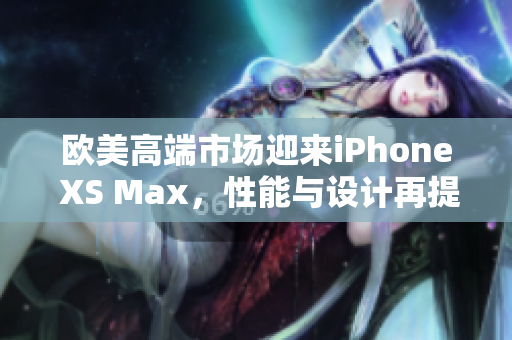 歐美高端市場迎來iPhone XS Max，性能與設(shè)計(jì)再提升