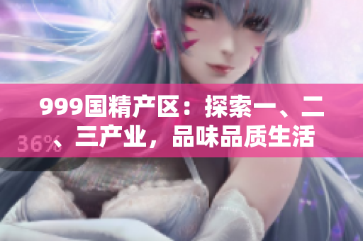 999國精產(chǎn)區(qū)：探索一、二、三產(chǎn)業(yè)，品味品質(zhì)生活