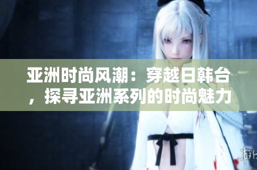 亞洲時(shí)尚風(fēng)潮：穿越日韓臺(tái)，探尋亞洲系列的時(shí)尚魅力