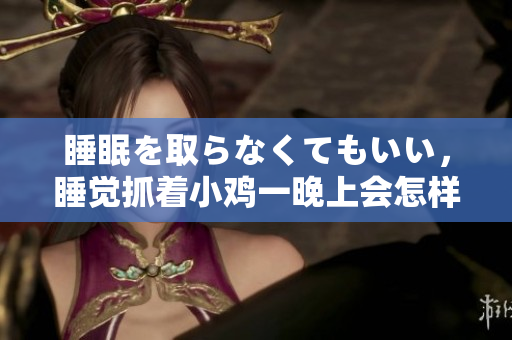 睡眠を取らなくてもいい，睡覺抓著小雞一晚上會怎樣，睡過年紀(jì)最大的多少歲六十多，水潤緊致銷魂低吟古代，水潤緊致銷魂低吟，說說都是怎么的干對象的616