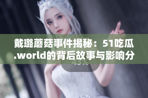 戴璐蘑菇事件揭秘：51吃瓜.world的背后故事與影響分析