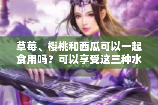 草莓、櫻桃和西瓜可以一起食用嗎？可以享受這三種水果的好處嗎？