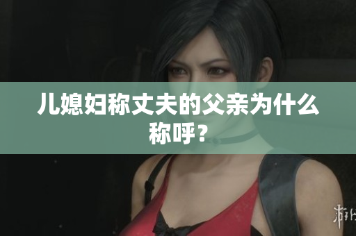 兒媳婦稱丈夫的父親為什么稱呼？