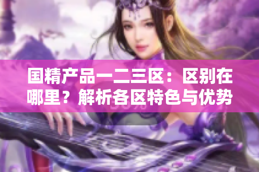 國精產(chǎn)品一二三區(qū)：區(qū)別在哪里？解析各區(qū)特色與優(yōu)勢