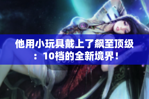 他用小玩具戴上了飆至頂級：10檔的全新境界！