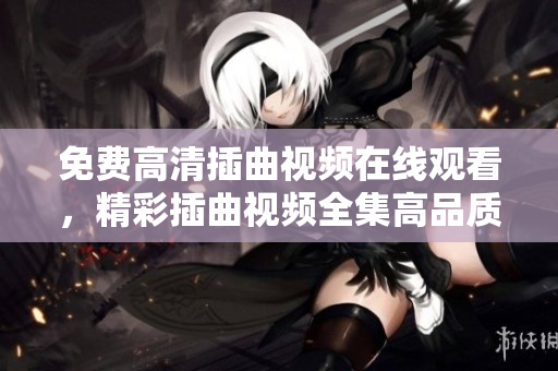 免費高清插曲視頻在線觀看，精彩插曲視頻全集高品質(zhì)播放