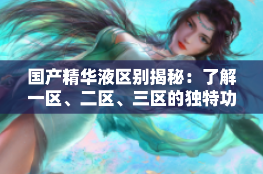 國產(chǎn)精華液區(qū)別揭秘：了解一區(qū)、二區(qū)、三區(qū)的獨特功效