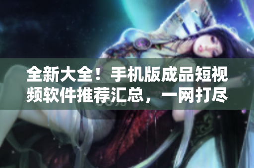 全新大全！手機(jī)版成品短視頻軟件推薦匯總，一網(wǎng)打盡最熱門應(yīng)用