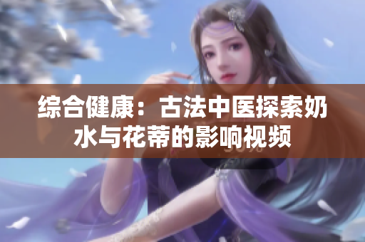 綜合健康：古法中醫(yī)探索奶水與花蒂的影響視頻