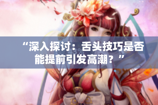 “深入探討：舌頭技巧是否能提前引發(fā)高潮？”