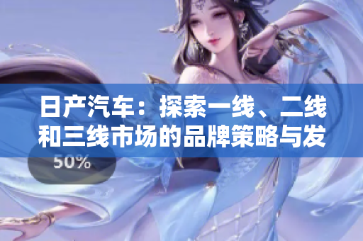 日產(chǎn)汽車：探索一線、二線和三線市場的品牌策略與發(fā)展之路