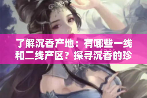了解沉香產(chǎn)地：有哪些一線和二線產(chǎn)區(qū)？探尋沉香的珍稀之地