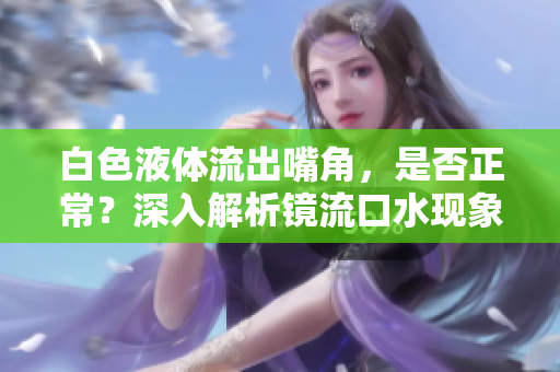 白色液體流出嘴角，是否正常？深入解析鏡流口水現(xiàn)象