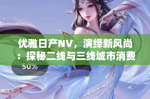 優(yōu)雅日產(chǎn)NV，演繹新風(fēng)尚：探秘二線與三線城市消費者的選擇密碼