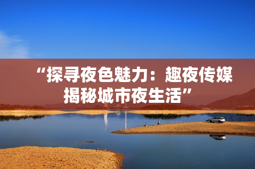 “探尋夜色魅力：趣夜傳媒揭秘城市夜生活”