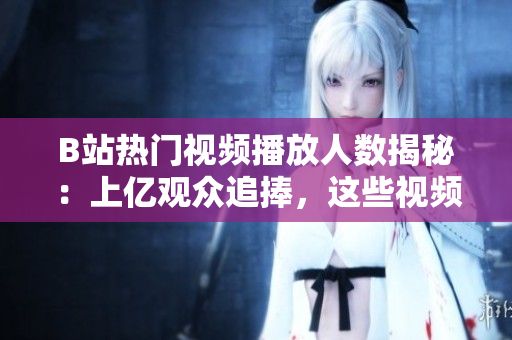 B站熱門視頻播放人數(shù)揭秘：上億觀眾追捧，這些視頻為何如此火爆？