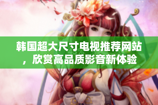 韓國(guó)超大尺寸電視推薦網(wǎng)站，欣賞高品質(zhì)影音新體驗(yàn)