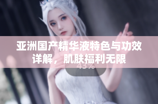 亞洲國(guó)產(chǎn)精華液特色與功效詳解，肌膚福利無(wú)限