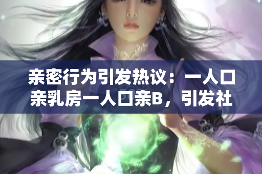 親密行為引發(fā)熱議：一人口親乳房一人口親B，引發(fā)社會(huì)爭(zhēng)議